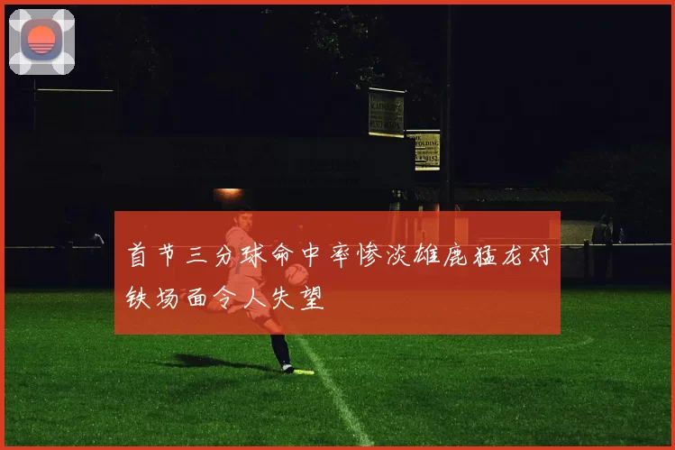 首节三分球命中率惨淡雄鹿猛龙对铁场面令人失望