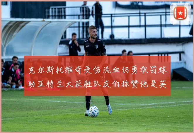 克尔斯托维奇受伤流血仍勇敢罚球助亚特兰大获胜队友们称赞他是英雄