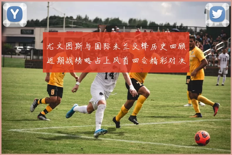 尤文图斯与国际米兰交锋历史回顾近期战绩略占上风首回合精彩对决回顾