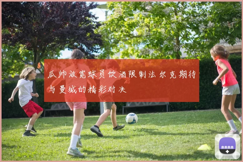 瓜帅放宽球员饮酒限制法尔克期待与曼城的精彩对决