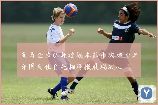 皇马全力以赴迎战本菲卡次回合库尔图瓦独自亮相海报展现决心