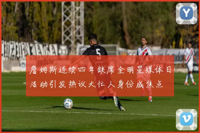 詹姆斯连续四年缺席全明星媒体日活动引发热议大忙人身份成焦点