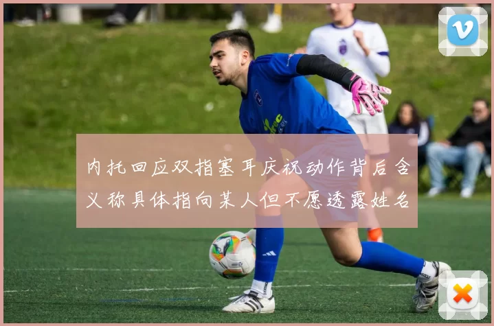 内托回应双指塞耳庆祝动作背后含义称具体指向某人但不愿透露姓名