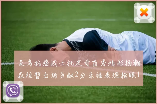 菜鸟抗癌战士托皮奇首秀精彩杨瀚森短暂出场贡献2分乐福表现抢眼14分钟斩获11分2助