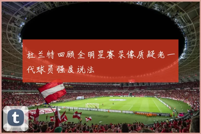 杜兰特回顾全明星赛录像质疑老一代球员强度说法