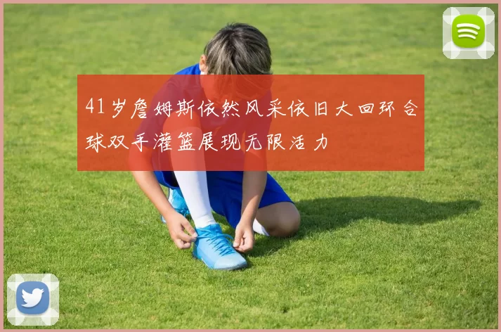 41岁詹姆斯依然风采依旧大回环合球双手灌篮展现无限活力