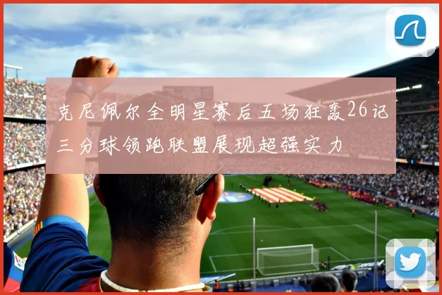 克尼佩尔全明星赛后五场狂轰26记三分球领跑联盟展现超强实力