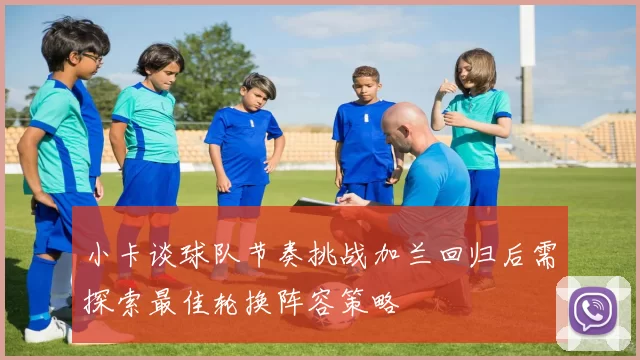 小卡谈球队节奏挑战加兰回归后需探索最佳轮换阵容策略