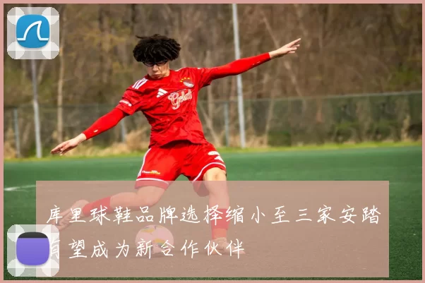 库里球鞋品牌选择缩小至三家安踏有望成为新合作伙伴