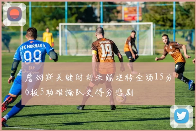 詹姆斯关键时刻未能逆转全场15分6板5助难掩队史得分悲剧