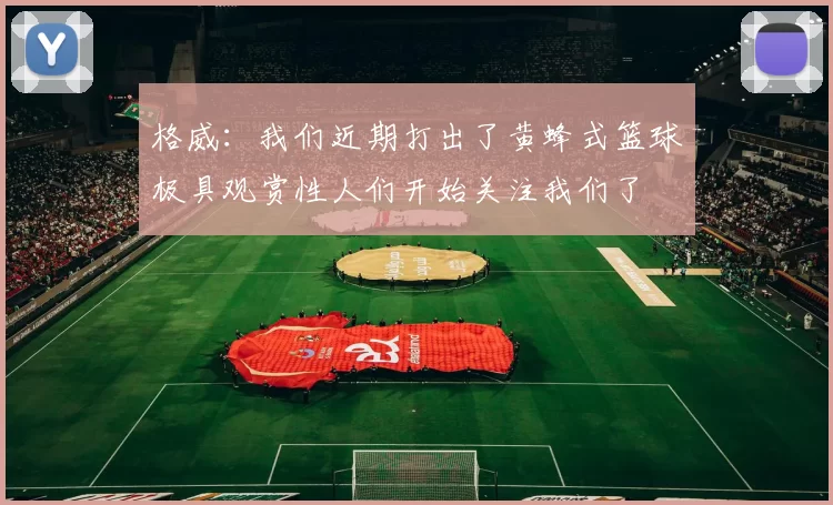 格威：我们近期打出了黄蜂式篮球极具观赏性人们开始关注我们了