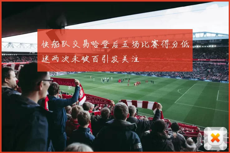 快船队交易哈登后五场比赛得分低迷两次未破百引发关注