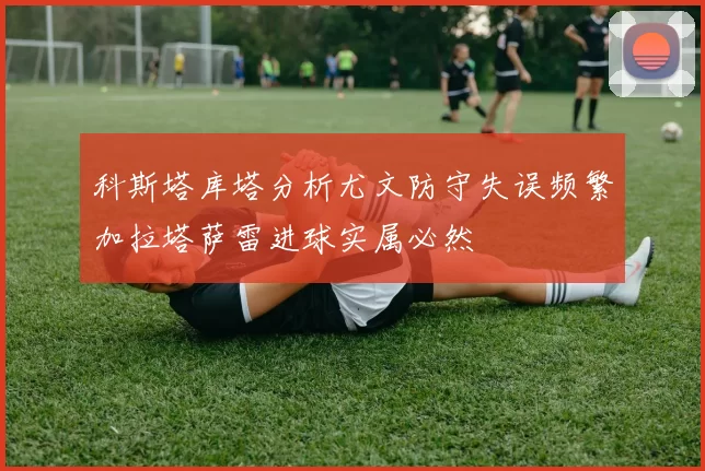科斯塔库塔分析尤文防守失误频繁加拉塔萨雷进球实属必然
