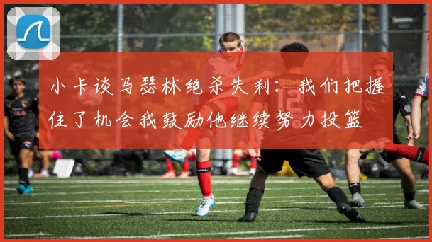 小卡谈马瑟林绝杀失利：我们把握住了机会我鼓励他继续努力投篮