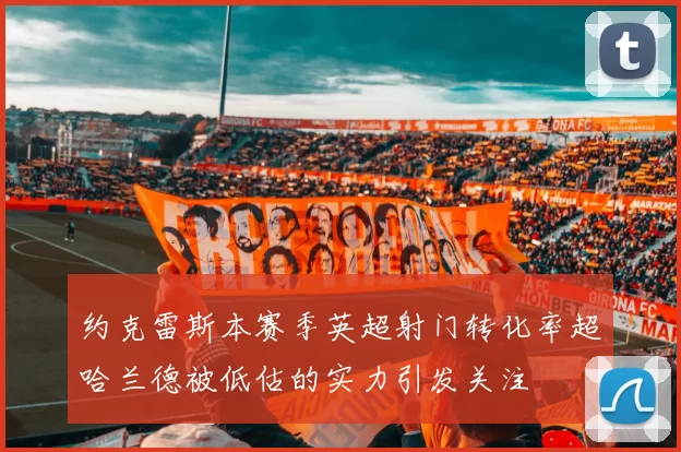 约克雷斯本赛季英超射门转化率超哈兰德被低估的实力引发关注