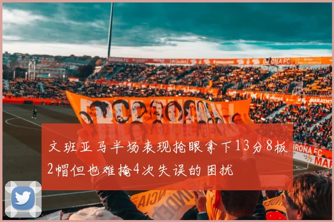 文班亚马半场表现抢眼拿下13分8板2帽但也难掩4次失误的困扰