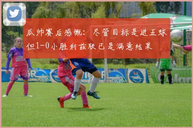 瓜帅赛后感慨：尽管目标是进五球但1-0小胜利兹联已是满意结果
