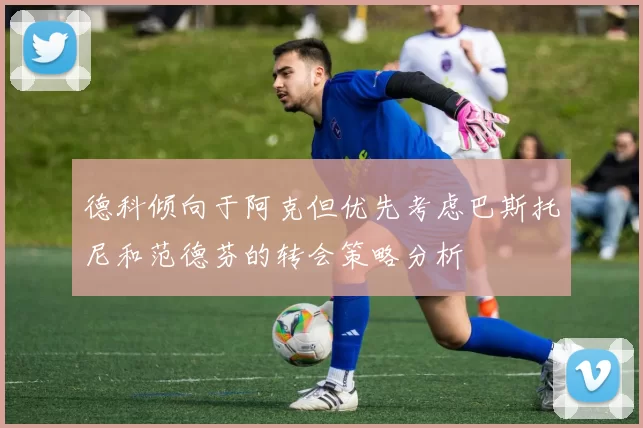 德科倾向于阿克但优先考虑巴斯托尼和范德芬的转会策略分析