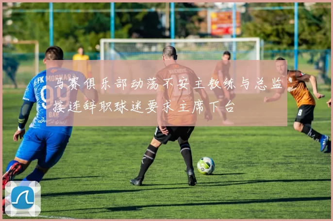 马赛俱乐部动荡不安主教练与总监接连辞职球迷要求主席下台