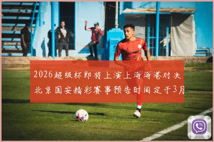 2026超级杯即将上演上海海港对决北京国安精彩赛事预告时间定于3月1日下午15点30分