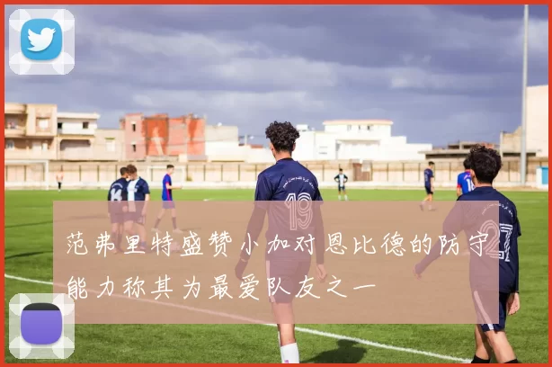 范弗里特盛赞小加对恩比德的防守能力称其为最爱队友之一