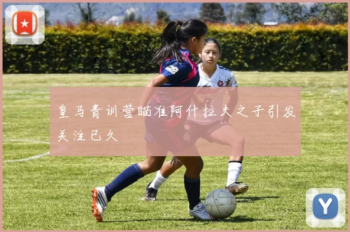 皇马青训营瞄准阿什拉夫之子引发关注已久