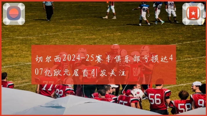 切尔西2024-25赛季俱乐部亏损达407亿欧元居首引发关注