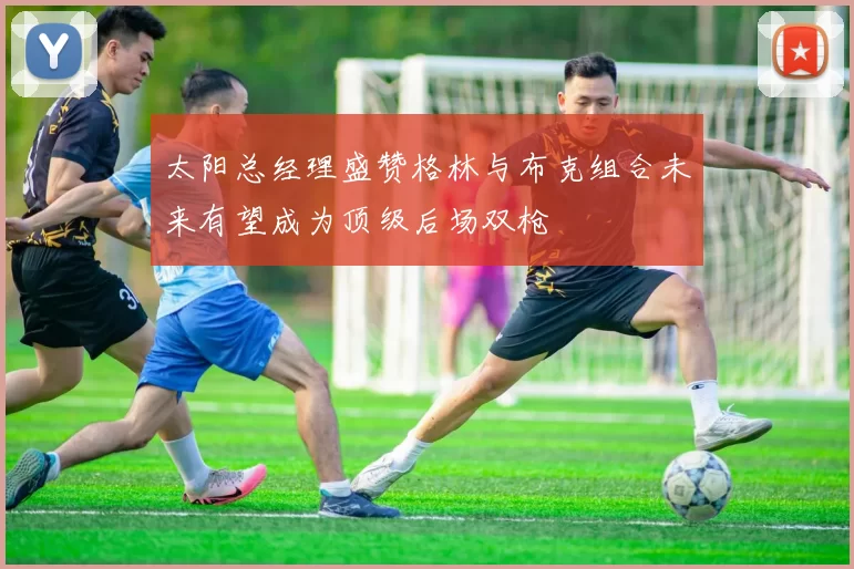 太阳总经理盛赞格林与布克组合未来有望成为顶级后场双枪