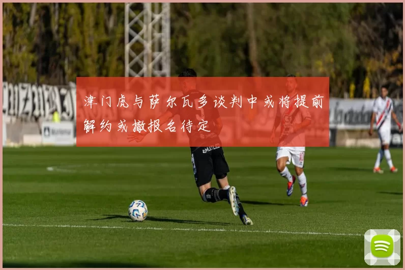 津门虎与萨尔瓦多谈判中或将提前解约或撤报名待定