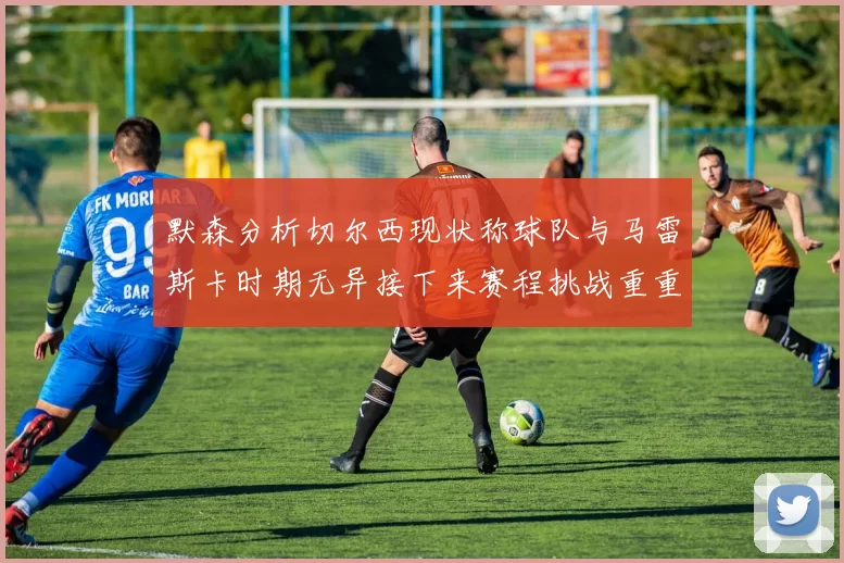 默森分析切尔西现状称球队与马雷斯卡时期无异接下来赛程挑战重重